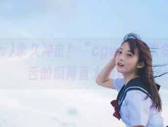 永久冲击！“cgw”这次令人咋舌的瓜简直太离谱！