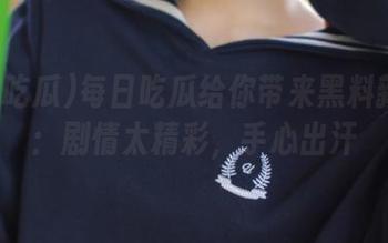 每日吃瓜给你带来黑料新更新：剧情太精彩，手心出汗